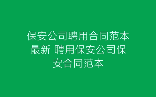 保安公司聘用合同范本最新 聘用保安公司保安合同范本-春林公文网