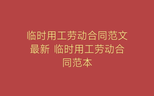 临时用工劳动合同范文最新 临时用工劳动合同范本-春林公文网