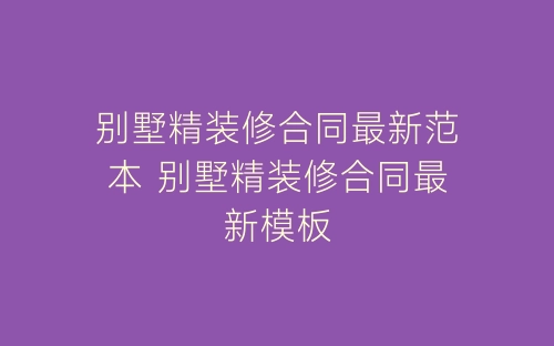 别墅精装修合同最新范本 别墅精装修合同最新模板-春林公文网