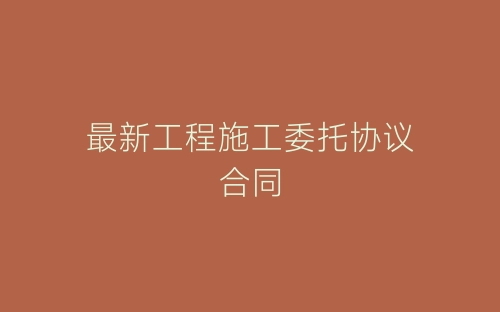 最新工程施工委托协议合同-春林公文网
