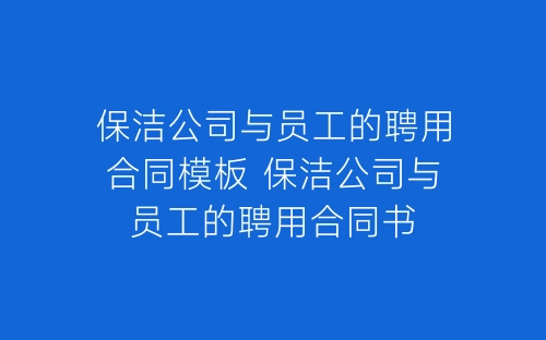 保洁公司与员工的聘用合同模板 保洁公司与员工的聘用合同书-春林公文网