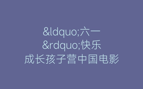 “六一”快乐成长孩子营中国电影博物馆活动总结-春林公文网