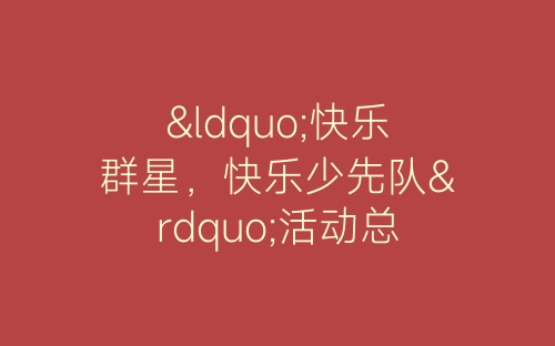 “快乐群星，快乐少先队”活动总结-春林公文网