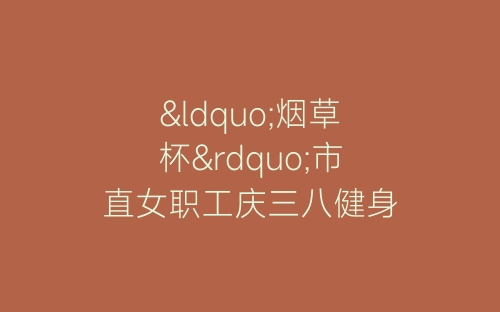 “烟草杯”市直女职工庆三八健身操比赛串词-春林公文网
