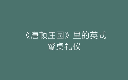 《唐顿庄园》里的英式餐桌礼仪-春林公文网