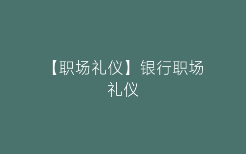 【职场礼仪】银行职场礼仪-春林公文网