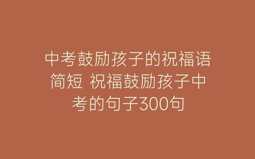 中考鼓励孩子的祝福语简短 祝福鼓励孩子中考的句子300句-春林公文网