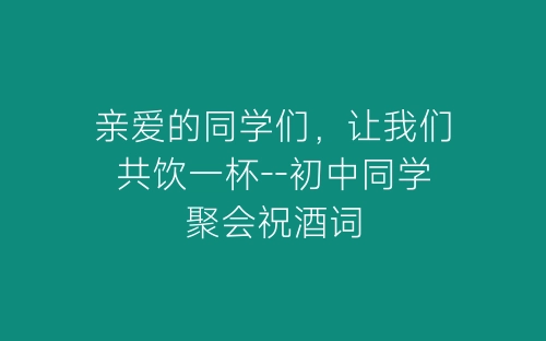 亲爱的同学们，让我们共饮一杯--初中同学聚会祝酒词-春林公文网