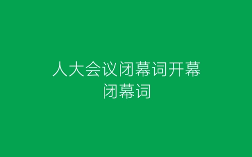 人大会议闭幕词开幕闭幕词-春林公文网