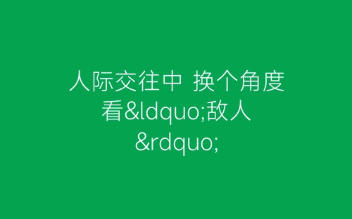 人际交往中 换个角度看“敌人”-春林公文网