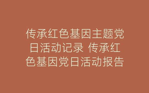 传承红色基因主题党日活动记录 传承红色基因党日活动报告-春林公文网