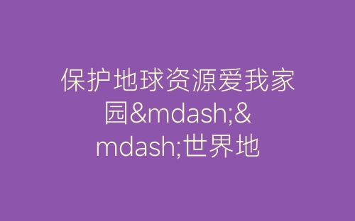 保护地球资源爱我家园——世界地球日主题活动总结-春林公文网