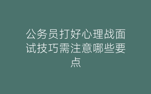 公务员打好心理战面试技巧需注意哪些要点-春林公文网