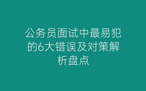 公务员面试中最易犯的6大错误及对策解析盘点-春林公文网
