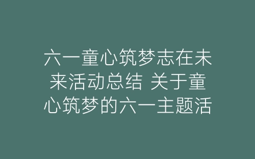 六一童心筑梦志在未来活动总结 关于童心筑梦的六一主题活动总结五篇-春林公文网