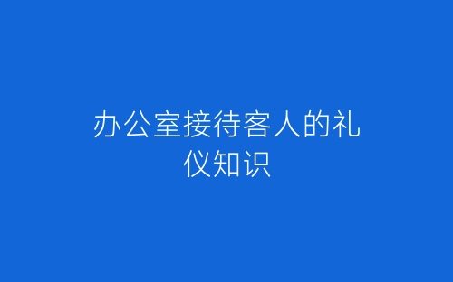 办公室接待客人的礼仪知识-春林公文网