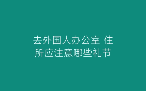 去外国人办公室 住所应注意哪些礼节-春林公文网