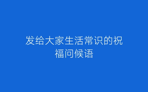 发给大家生活常识的祝福问候语-春林公文网