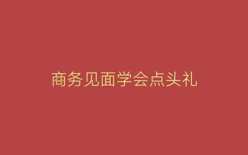 商务见面学会点头礼-春林公文网
