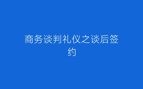 商务谈判礼仪之谈后签约-春林公文网