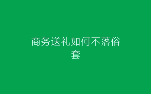 商务送礼如何不落俗套-春林公文网