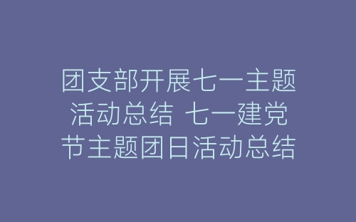 团支部开展七一主题活动总结 七一建党节主题团日活动总结精选五篇-春林公文网