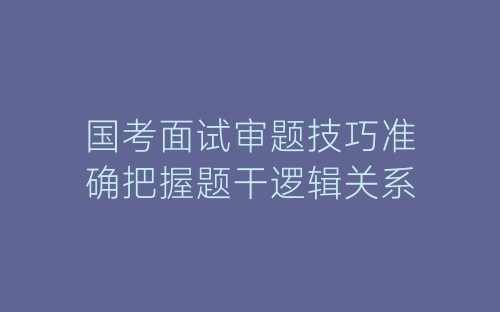 国考面试审题技巧准确把握题干逻辑关系-春林公文网