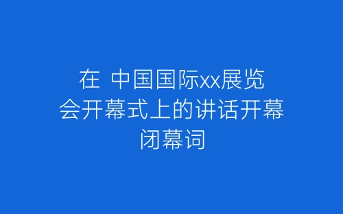 在 中国国际xx展览会开幕式上的讲话开幕闭幕词-春林公文网