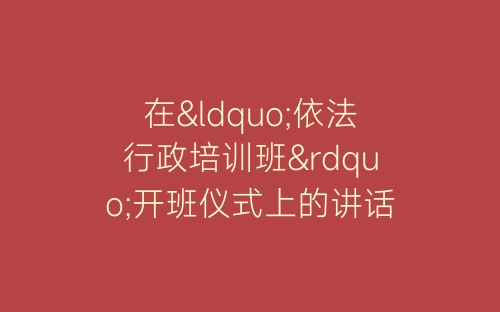 在“依法行政培训班”开班仪式上的讲话开幕闭幕词-春林公文网