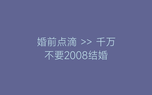婚前点滴 >> 千万不要2008结婚-春林公文网