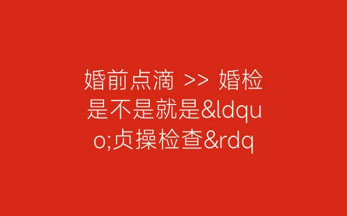 婚前点滴 >> 婚检是不是就是“贞操检查”-春林公文网