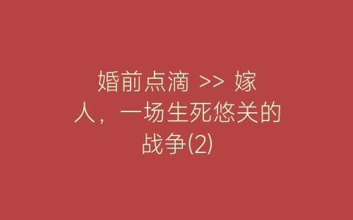 婚前点滴 >> 嫁人，一场生死悠关的战争(2)-春林公文网
