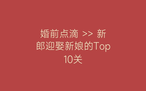 婚前点滴 >> 新郎迎娶新娘的Top10关-春林公文网
