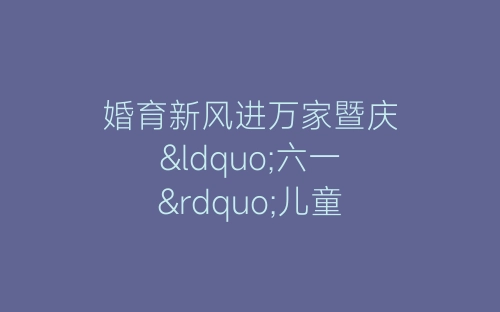 婚育新风进万家暨庆“六一”儿童节文艺汇演主持稿-春林公文网