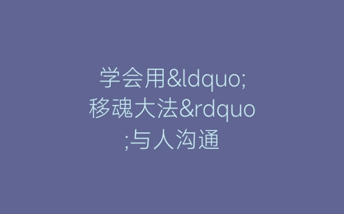 学会用“移魂大法”与人沟通-春林公文网