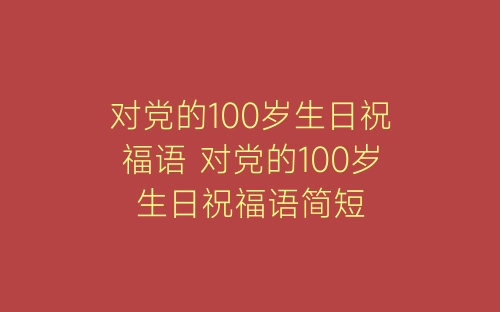 对党的100岁生日祝福语 对党的100岁生日祝福语简短-春林公文网