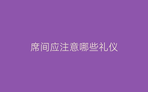 席间应注意哪些礼仪-春林公文网