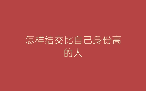 怎样结交比自己身份高的人-春林公文网