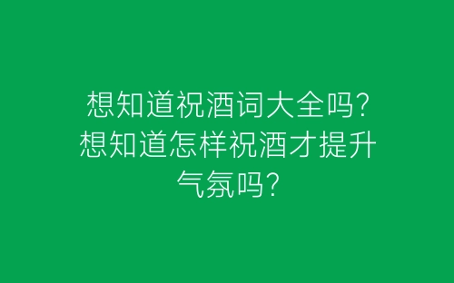 想知道祝酒词大全吗？想知道怎样祝酒才提升气氛吗？-春林公文网