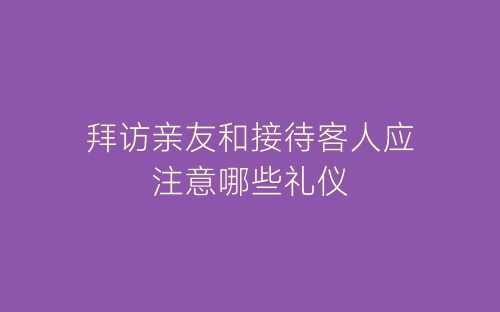 拜访亲友和接待客人应注意哪些礼仪-春林公文网