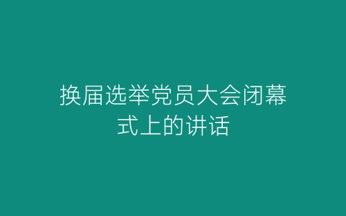 换届选举党员大会闭幕式上的讲话-春林公文网