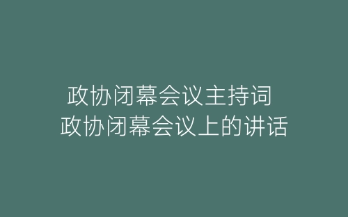 政协闭幕会议主持词 政协闭幕会议上的讲话-春林公文网