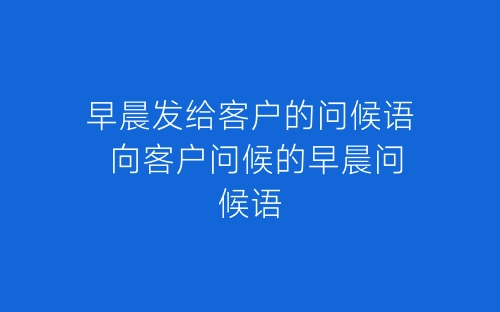 早晨发给客户的问候语 向客户问候的早晨问候语-春林公文网