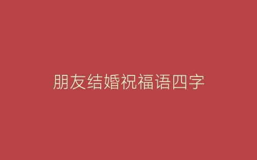 朋友结婚祝福语四字-春林公文网