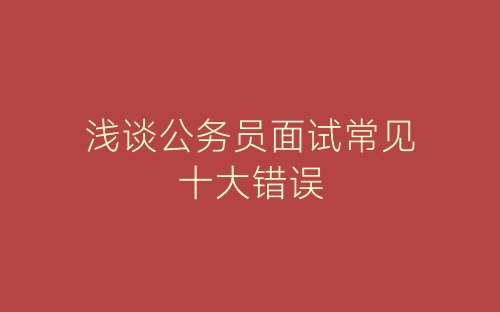 浅谈公务员面试常见十大错误-春林公文网