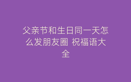 父亲节和生日同一天怎么发朋友圈 祝福语大全-春林公文网