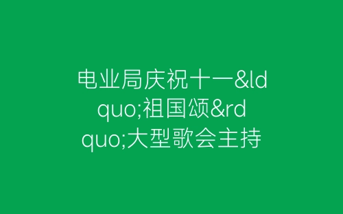 电业局庆祝十一“祖国颂”大型歌会主持稿-春林公文网
