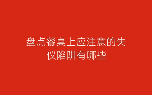 盘点餐桌上应注意的失仪陷阱有哪些-春林公文网