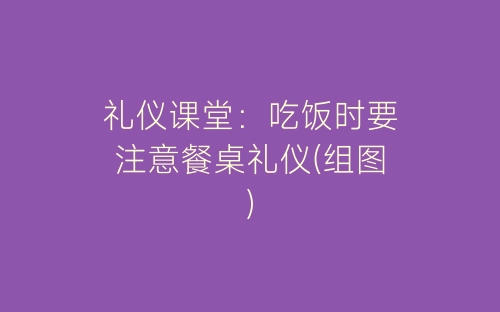 礼仪课堂：吃饭时要注意餐桌礼仪(组图)-春林公文网