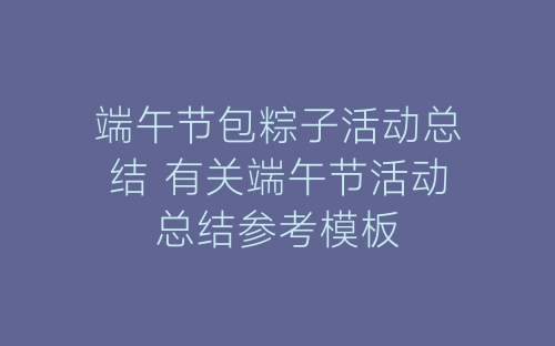 端午节包粽子活动总结 有关端午节活动总结参考模板-春林公文网